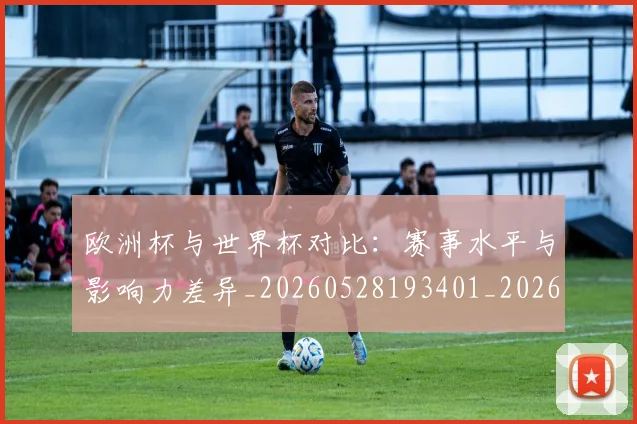 欧洲杯与世界杯对比：赛事水平与影响力差异_20260528193401_20260609231103