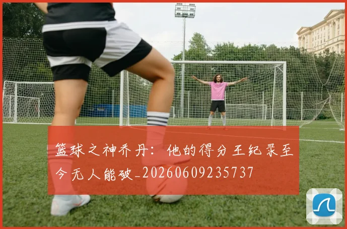 篮球之神乔丹：他的得分王纪录至今无人能破_20260609235737