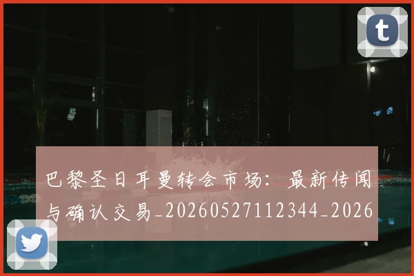 巴黎圣日耳曼转会市场：最新传闻与确认交易_20260527112344_20260609172314
