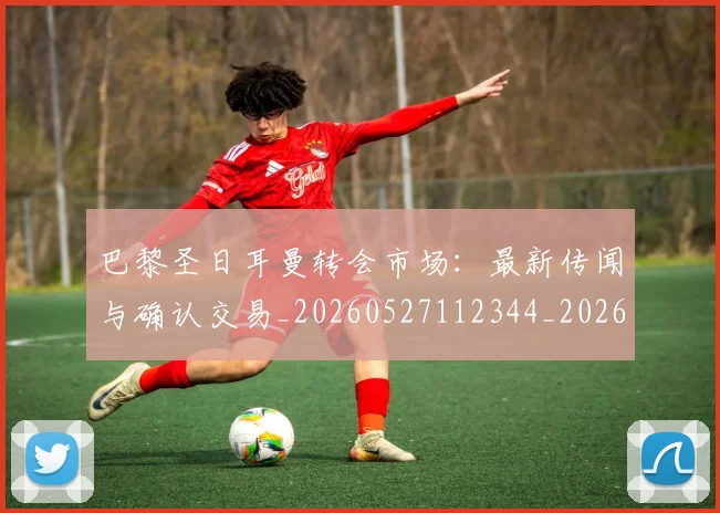 巴黎圣日耳曼转会市场：最新传闻与确认交易_20260527112344_20260609172314