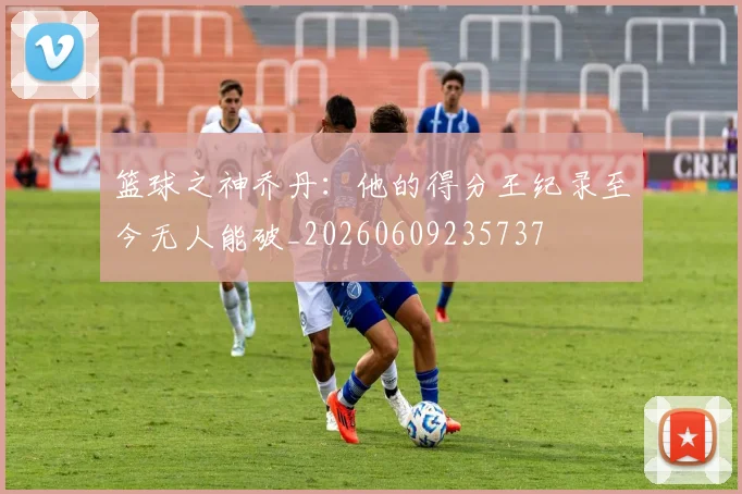 篮球之神乔丹：他的得分王纪录至今无人能破_20260609235737